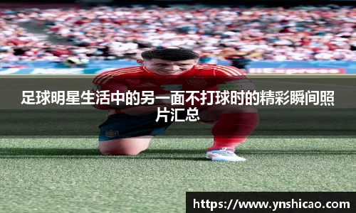 足球明星生活中的另一面不打球时的精彩瞬间照片汇总